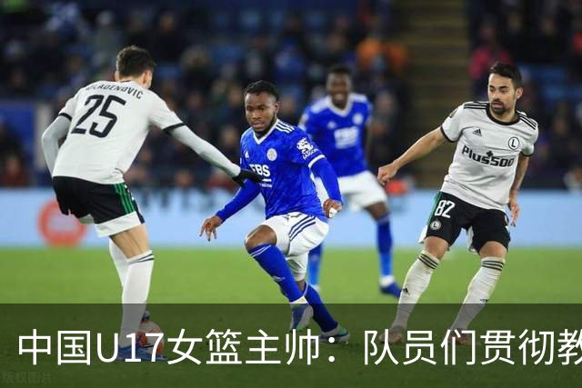 中国U17女篮主帅：队员们贯彻教练意图顽强追分 备战目标更清晰